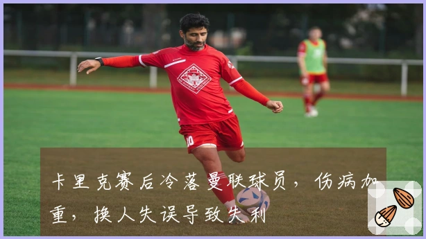 卡里克赛后冷落曼联球员，伤病加重，换人失误导致失利
