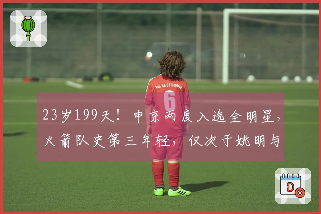23岁199天！申京两度入选全明星，火箭队史第三年轻，仅次于姚明与大梦