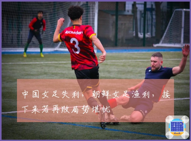 中国女足失利，朝鲜女足渔利，接下来若再败局势堪忧