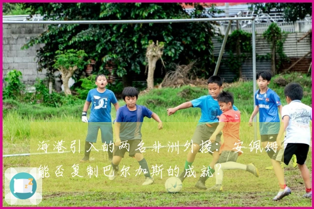 海港引入的两名非洲外援：安佩姆能否复制巴尔加斯的成就？