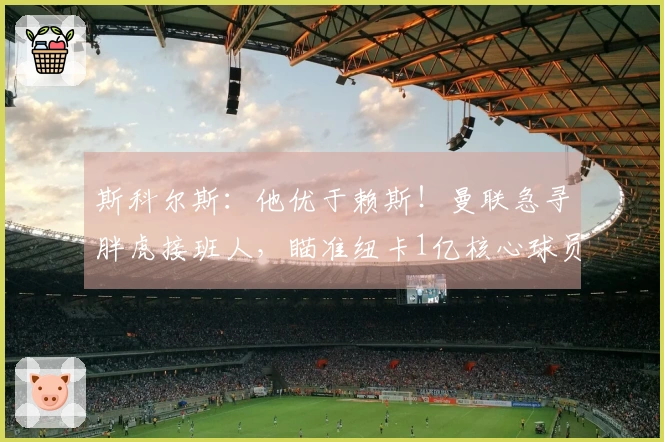 斯科尔斯：他优于赖斯！曼联急寻胖虎接班人，瞄准纽卡1亿核心球员？
