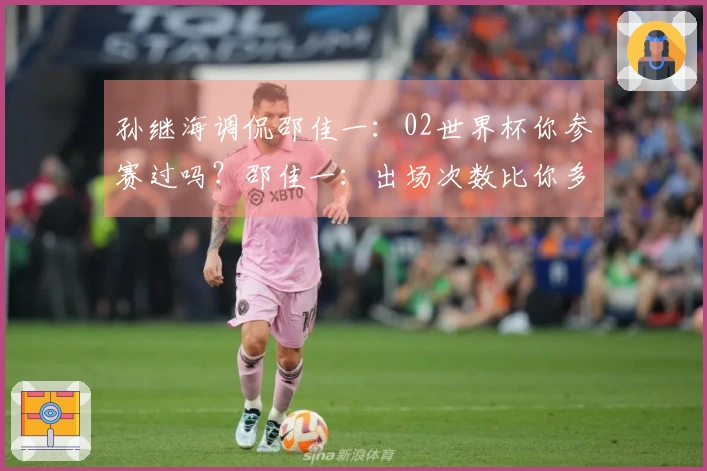 孙继海调侃邵佳一：02世界杯你参赛过吗？邵佳一：出场次数比你多