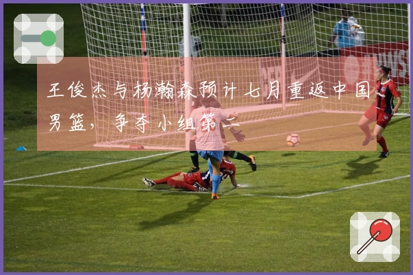 王俊杰与杨瀚森预计七月重返中国男篮，争夺小组第二