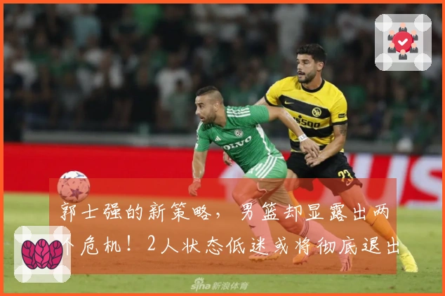 郭士强的新策略，男篮却显露出两个危机！2人状态低迷或将彻底退出国家队