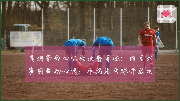 乌姆蒂蒂回忆诺坎普奇迹：内马尔赛前舞动心情，承诺进两球并成功兑现
