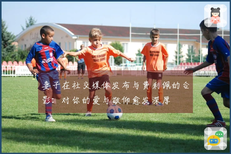 妻子在社交媒体发布与费利佩的合影：对你的爱与敬仰愈发深厚