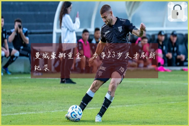 曼城豪掷重金，力争23岁天才刷新纪录