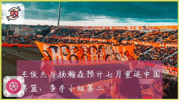 王俊杰与杨瀚森预计七月重返中国男篮，争夺小组第二