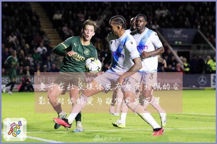 妻子在社交媒体发布与费利佩的合影：对你的爱与敬仰愈发深厚