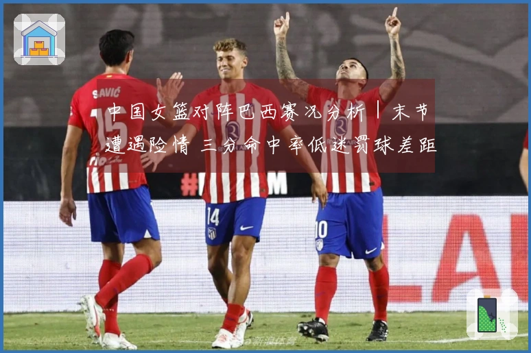 中国女篮对阵巴西赛况分析｜末节遭遇险情 三分命中率低迷罚球差距明显