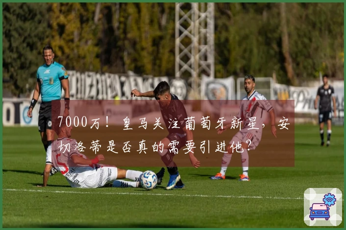 7000万！皇马关注葡萄牙新星，安切洛蒂是否真的需要引进他？