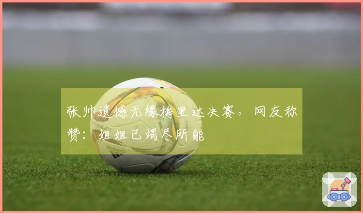 张帅遗憾无缘梅里达决赛，网友称赞：姐姐已竭尽所能