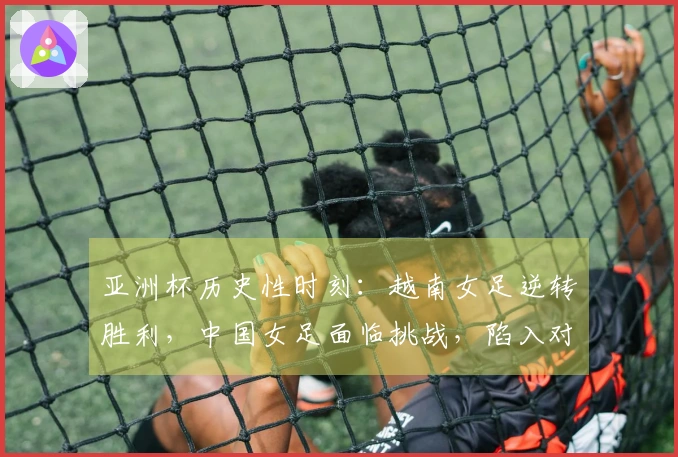 亚洲杯历史性时刻：越南女足逆转胜利，中国女足面临挑战，陷入对抗战