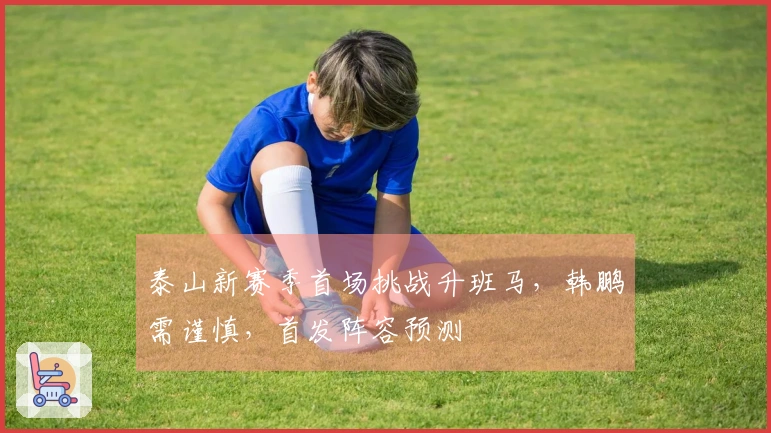 泰山新赛季首场挑战升班马，韩鹏需谨慎，首发阵容预测