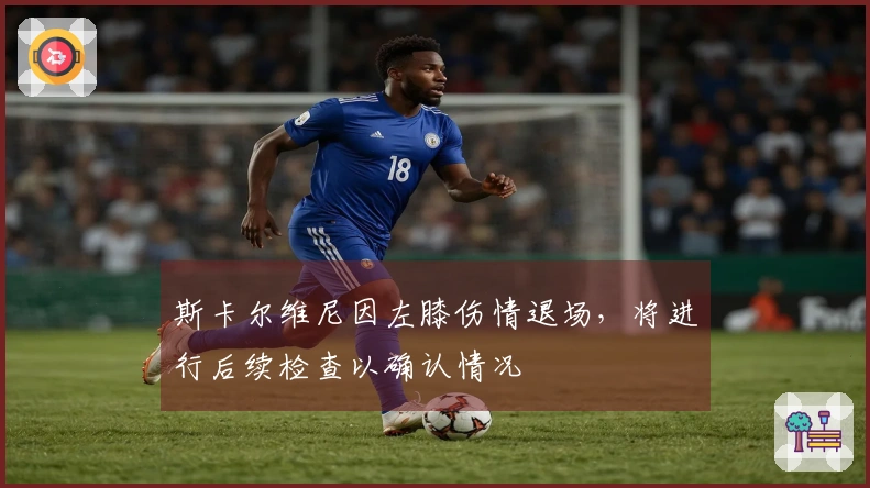 斯卡尔维尼因左膝伤情退场，将进行后续检查以确认情况