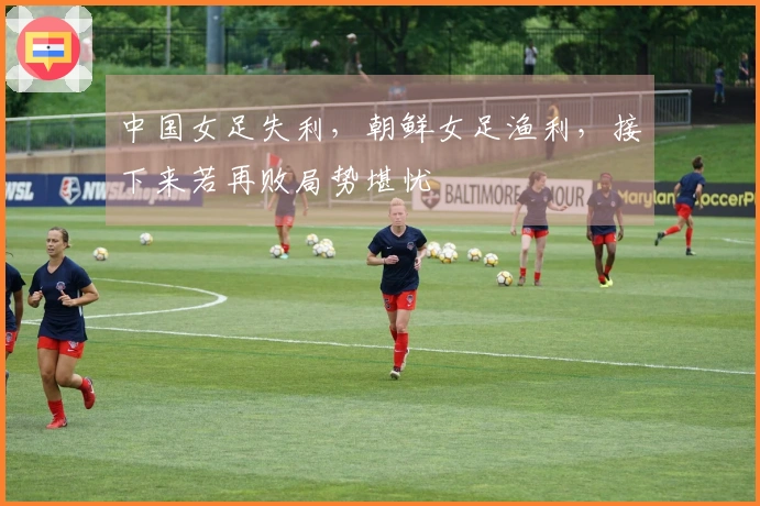 中国女足失利，朝鲜女足渔利，接下来若再败局势堪忧