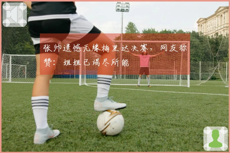 张帅遗憾无缘梅里达决赛，网友称赞：姐姐已竭尽所能