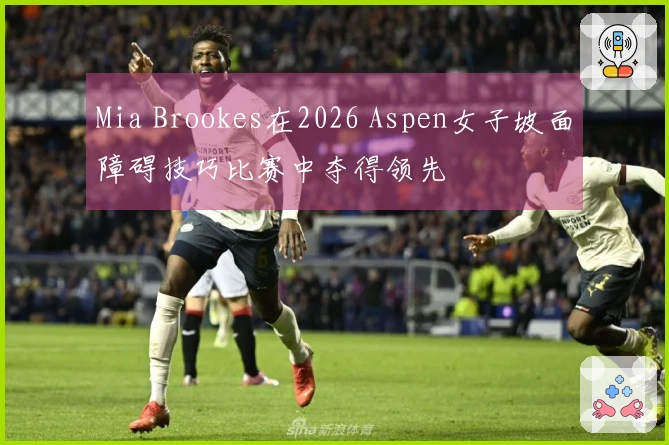 Mia Brookes在2026 Aspen女子坡面障碍技巧比赛中夺得领先