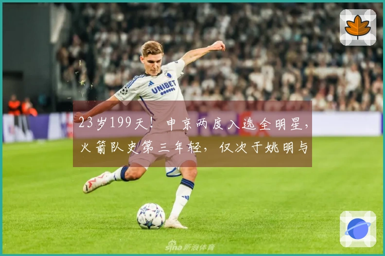 23岁199天！申京两度入选全明星，火箭队史第三年轻，仅次于姚明与大梦