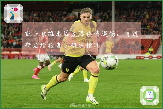 斯卡尔维尼因左膝伤情退场，将进行后续检查以确认情况