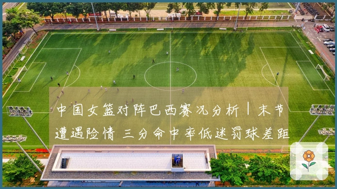 中国女篮对阵巴西赛况分析｜末节遭遇险情 三分命中率低迷罚球差距明显