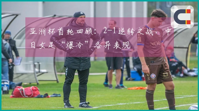 亚洲杯首轮回顾：2-1逆转之战，中日女足“爆冷”各异表现