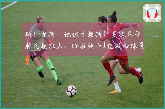 斯科尔斯：他优于赖斯！曼联急寻胖虎接班人，瞄准纽卡1亿核心球员？
